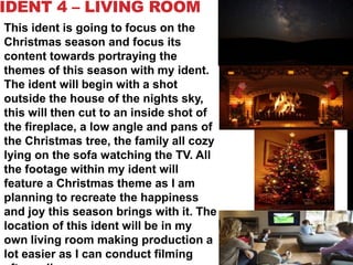 IDENT 4 – LIVING ROOM
This ident is going to focus on the
Christmas season and focus its
content towards portraying the
themes of this season with my ident.
The ident will begin with a shot
outside the house of the nights sky,
this will then cut to an inside shot of
the fireplace, a low angle and pans of
the Christmas tree, the family all cozy
lying on the sofa watching the TV. All
the footage within my ident will
feature a Christmas theme as I am
planning to recreate the happiness
and joy this season brings with it. The
location of this ident will be in my
own living room making production a
lot easier as I can conduct filming
 