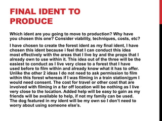 FINAL IDENT TO
PRODUCE
Which ident are you going to move to production? Why have
you chosen this one? Consider viability, techniques, costs, etc?
I have chosen to create the forest ident as my final ident, I have
chosen this ident because i feel that I can conduct this idea
most effectively with the areas that I live by and the props that I
already own to use within it. This idea out of the three will be the
easiest to conduct as I live very close to a forest that I have
used before to film within and already know what it has to offer.
Unlike the other 2 ideas I do not need to ask permission to film
within this forest whereas if I was filming in a train station/gym I
would need consent. The cost for travel or other cost that are
involved with filming in a far off location will be nothing as I live
very close to the location. Added help will be easy to gain as my
friends will be available to help, if not my family can be used.
The dog featured in my ident will be my own so I don’t need to
worry about using someone else’s.
 
