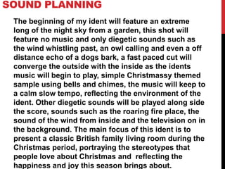 SOUND PLANNING
The beginning of my ident will feature an extreme
long of the night sky from a garden, this shot will
feature no music and only diegetic sounds such as
the wind whistling past, an owl calling and even a off
distance echo of a dogs bark, a fast paced cut will
converge the outside with the inside as the idents
music will begin to play, simple Christmassy themed
sample using bells and chimes, the music will keep to
a calm slow tempo, reflecting the environment of the
ident. Other diegetic sounds will be played along side
the score, sounds such as the roaring fire place, the
sound of the wind from inside and the television on in
the background. The main focus of this ident is to
present a classic British family living room during the
Christmas period, portraying the stereotypes that
people love about Christmas and reflecting the
happiness and joy this season brings about.
 