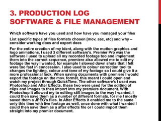 3. PRODUCTION LOG
SOFTWARE & FILE MANAGEMENT
Which software have you used and how have you managed your files
List specific types of files formats chosen [mov, aac, etc] and why –
consider working docs and export docs
For the entire creation of my ident, along with the motion graphics and
logo animations, I used 3 different software's. Premier Pro was the
software I used to upload all my recorded footage too and implement
them into the correct sequence, premiere also allowed me to edit my
footage the way I wanted, for example I slowed down shots that I felt
were too fast in concession, I also used to colour correction tool to
changes the lighting, colour and tone of my footage so I could give it a
more professional look. When saving documents with premiere I would
export the footage on the mov. format, this meant I could open and
watch my project through QuickTime. The other software’s I used was
Photoshop and After Effects, these two were used for the editing of
clips and images to then import into my premiere document. With
Photoshop it allowed my to editing still images to the way I wanted, I
could then save them as a number of different formats, for me I mostly
saved them a JPEG’s files. In After Effects it enabled me to the same
only this time with live footage as well, once done with what I wanted I
could then save them as a after effects file or I could import them
straight into my premier document.
 