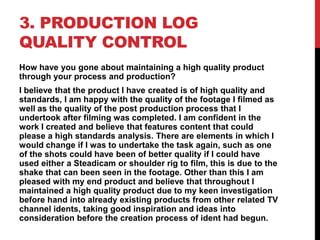3. PRODUCTION LOG
QUALITY CONTROL
How have you gone about maintaining a high quality product
through your process and production?
I believe that the product I have created is of high quality and
standards, I am happy with the quality of the footage I filmed as
well as the quality of the post production process that I
undertook after filming was completed. I am confident in the
work I created and believe that features content that could
please a high standards analysis. There are elements in which I
would change if I was to undertake the task again, such as one
of the shots could have been of better quality if I could have
used either a Steadicam or shoulder rig to film, this is due to the
shake that can been seen in the footage. Other than this I am
pleased with my end product and believe that throughout I
maintained a high quality product due to my keen investigation
before hand into already existing products from other related TV
channel idents, taking good inspiration and ideas into
consideration before the creation process of ident had begun.
 