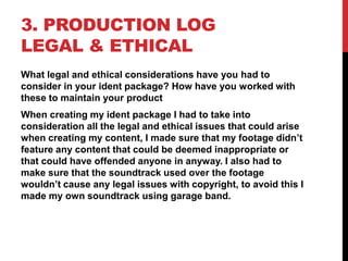 3. PRODUCTION LOG
LEGAL & ETHICAL
What legal and ethical considerations have you had to
consider in your ident package? How have you worked with
these to maintain your product
When creating my ident package I had to take into
consideration all the legal and ethical issues that could arise
when creating my content, I made sure that my footage didn’t
feature any content that could be deemed inappropriate or
that could have offended anyone in anyway. I also had to
make sure that the soundtrack used over the footage
wouldn’t cause any legal issues with copyright, to avoid this I
made my own soundtrack using garage band.
 