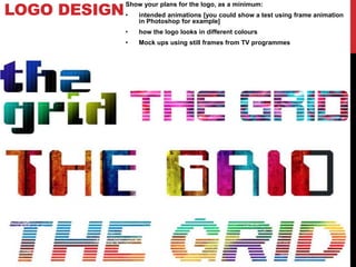 LOGO DESIGN
Show your plans for the logo, as a minimum:
• intended animations [you could show a test using frame animation
in Photoshop for example]
• how the logo looks in different colours
• Mock ups using still frames from TV programmes
 