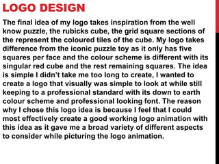 LOGO DESIGN
The final idea of my logo takes inspiration from the well
know puzzle, the rubicks cube, the grid square sections of
the represent the coloured tiles of the cube. My logo takes
difference from the iconic puzzle toy as it only has five
squares per face and the colour scheme is different with its
singular red cube and the rest remaining squares. The idea
is simple I didn’t take me too long to create, I wanted to
create a logo that visually was simple to look at while still
keeping to a professional standard with its down to earth
colour scheme and professional looking font. The reason
why I chose this logo idea is because I feel that I could
most effectively create a good working logo animation with
this idea as it gave me a broad variety of different aspects
to consider while picturing the logo animation.
 