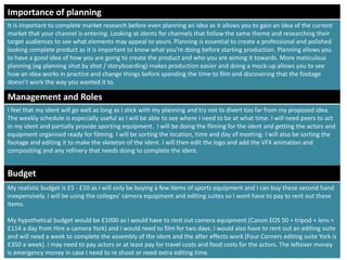 Management and Roles
I feel that my ident will go well as long as I stick with my planning and try not to divert too far from my proposed idea.
The weekly schedule is especially useful as I will be able to see where I need to be at what time. I will need peers to act
in my ident and partially provide sporting equipment. I will be doing the filming for the ident and getting the actors and
equipment organised ready for filming. I will be sorting the location, time and day of meeting. I will also be sorting the
footage and editing it to make the skeleton of the ident. I will then edit the logo and add the VFX animation and
compositing and any refinery that needs doing to complete the ident.
Budget
My realistic budget is £5 - £10 as I will only be buying a few items of sports equipment and I can buy these second hand
inexpensively. I will be using the colleges’ camera equipment and editing suites so I wont have to pay to rent out these
items.
My hypothetical budget would be £1000 as I would have to rent out camera equipment (Canon EOS 50 + tripod + lens =
£114 a day from Hire a camera York) and I would need to film for two days. I would also have to rent out an editing suite
and will need a week to complete the assembly of the ident and the after effects work (Four Corners editing suite York is
£350 a week). I may need to pay actors or at least pay for travel costs and food costs for the actors. The leftover money
is emergency money in case I need to re shoot or need extra editing time.
Importance of planning
It is important to complete market research before even planning an idea as it allows you to gain an idea of the current
market that your channel is entering. Looking at idents for channels that follow the same theme and researching their
target audiences to see what elements may appeal to yours. Planning is essential to create a professional and polished
looking complete product as it is important to know what you’re doing before starting production. Planning allows you
to have a good idea of how you are going to create the product and who you are aiming it towards. More meticulous
planning (eg planning shot by shot / storyboarding) makes production easier and doing a mock-up allows you to see
how an idea works in practice and change things before spending the time to film and discovering that the footage
doesn’t work the way you wanted it to.
 