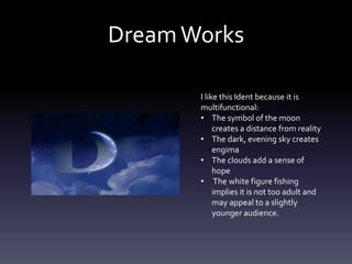 DreamWorks
I like this Ident because it is
multifunctional:
• The symbol of the moon
creates a distance from reality
• The dark, evening sky creates
engima
• The clouds add a sense of
hope
• The white figure fishing
implies it is not too adult and
may appeal to a slightly
younger audience.
 