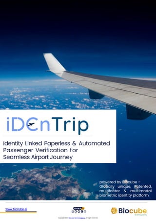 Identity Linked Paperless & Automated
Passenger Verification for
Seamless Airport Journey
www.biocube.ai
Copyright 2023 Biocube Technologies Inc. All rights reserved.
powered by Biocube –
Globally unique, Patented,
multifactor & multimodal
biometric identity platform
 