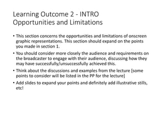 Learning Outcome 2 - INTRO
Opportunities and Limitations
• This section concerns the opportunities and limitations of onscreen
graphic representations. This section should expand on the points
you made in section 1.
• You should consider more closely the audience and requirements on
the broadcaster to engage with their audience, discussing how they
may have successfully/unsuccessfully achieved this.
• Think about the discussions and examples from the lecture [some
points to consider will be listed in the PP for the lecture]
• Add slides to expand your points and definitely add illustrative stills,
etc!
 