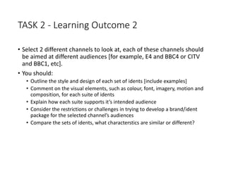 TASK 2 - Learning Outcome 2
• Select 2 different channels to look at, each of these channels should
be aimed at different audiences [for example, E4 and BBC4 or CITV
and BBC1, etc].
• You should:
• Outline the style and design of each set of idents [include examples]
• Comment on the visual elements, such as colour, font, imagery, motion and
composition, for each suite of idents
• Explain how each suite supports it’s intended audience
• Consider the restrictions or challenges in trying to develop a brand/ident
package for the selected channel’s audiences
• Compare the sets of idents, what characterstics are similar or different?
 