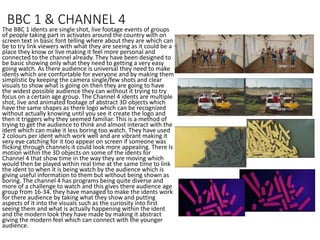 BBC 1 & CHANNEL 4
The BBC 1 idents are single shot, live footage events of groups
of people taking part in activates around the country with on
screen text in basic font telling where about they are which can
be to try link viewers with what they are seeing as it could be a
place they know or live making it feel more personal and
connected to the channel already. They have been designed to
be basic showing only what they need to getting a very easy
going watch. As there audience is universal they need to make
idents which are comfortable for everyone and by making them
simplistic by keeping the camera single/few shots and clear
visuals to show what is going on then they are going to have
the widest possible audience they can without it trying to try
focus on a certain age group. The Channel 4 idents are multiple
shot, live and animated footage of abstract 3D objects which
have the same shapes as there logo which can be recognized
without actually knowing until you see it create the logo and
then it triggers why they seemed familiar. This is a method of
trying to get the audience to think and almost interact with the
ident which can make it less boring too watch. They have used
2 colours per ident which work well and are vibrant making it
very eye catching for it too appear on screen if someone was
flicking through channels it could look more appealing. There Is
motion within the 3D objects on some of the idents for
Channel 4 that show time in the way they are moving which
would then be played within real time at the same time to link
the ident to when it is being watch by the audience which is
giving useful information to them but without being shown as
boring. The channel 4 has programs being quite diverse and
more of a challenge to watch and this gives there audience age
group from 16-34. they have managed to make the idents work
for there audience by taking what they show and putting
aspects of it into the visuals such as the curiosity into first
seeing them and what is actually happening within the ident
and the modern look they have made by making it abstract
giving the modern feel which can connect with the younger
audience.
 