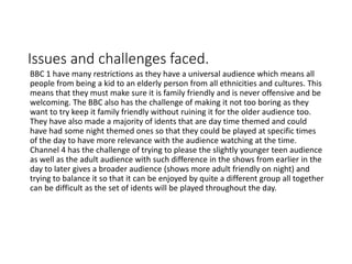 Issues and challenges faced.
BBC 1 have many restrictions as they have a universal audience which means all
people from being a kid to an elderly person from all ethnicities and cultures. This
means that they must make sure it is family friendly and is never offensive and be
welcoming. The BBC also has the challenge of making it not too boring as they
want to try keep it family friendly without ruining it for the older audience too.
They have also made a majority of idents that are day time themed and could
have had some night themed ones so that they could be played at specific times
of the day to have more relevance with the audience watching at the time.
Channel 4 has the challenge of trying to please the slightly younger teen audience
as well as the adult audience with such difference in the shows from earlier in the
day to later gives a broader audience (shows more adult friendly on night) and
trying to balance it so that it can be enjoyed by quite a different group all together
can be difficult as the set of idents will be played throughout the day.
 