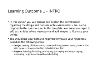 Learning Outcome 1 - INTRO
• In this section you will discuss and explain the overall issues
regarding the design and purpose of television idents. You are to
respond to the questions set in the template. You are encouraged to
add extra slides where necessary and add images to illustrate your
points.
• You should use your notes to help you formulate your responses,
based on the following areas:
• Design: density of information; space and time; screen tempo; interaction
with viewers; information-led; entertainment-led
• Purpose: identity; branding; marketing; packaging and re-packaging;
scheduling; segmentation within scheduling
 