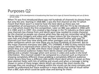 Purposes Q2
• Explain some of the developments in broadcasting that have led to type of channel branding and use of idents
we see today
When TV was first introduced there was not hundreds of channels to choose from
but only the one. Starting in 1936 BBC 1 was the first channel on the TV which
meant that there wasn’t a need to have the best ident as there was not
competition of comparisons of channels. It took till 1955 for ITV to be introduced
as a rival which meant the first competition. Later on BBC was added in 1966 with
4 in 1982 and 5 in 1997. this created a big change in the TV industry as there were
now channels too choose from and idents were now needed to create character
for the channel so people can choose what they like and can remember what they
like by identity (imagery and video with unique colours for the channel e.g. BBC
uses reds and simple video shots). Now we have moved further with over 70
channels just from free view along with other packages such as SKY, VIRGIN and
other companies which can now allow you to have hundreds of channels. But to
the major channels everyone sees (BBC, ITV, CHANNEL 4 AND 5) they need to have
unique idents to represent them selves by so people can remember them for
whom they are such as BBC with there more simple showings on the channel
getting a universal audience makes there idents slower and calmer with less
editing and a simpler message when sent across in video and audio in the brief
information. This channel couldn’t be compared to a channel such as Channel 4
showing completely different shows grabbing a completely different audience
which means they have a different style within there ident which is shown as they
have abstract faster with lots of editing and visuals and when a message is being
shown in some of there longer idents which are almost like short movies the
message they are sending or showing within the visuals can be more complex and
harder to understand but there audience is more about that style of visual rather
than a BBC style which could be quite slow and boring for them.
 