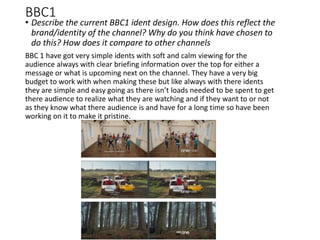 BBC1
• Describe the current BBC1 ident design. How does this reflect the
brand/identity of the channel? Why do you think have chosen to
do this? How does it compare to other channels
BBC 1 have got very simple idents with soft and calm viewing for the
audience always with clear briefing information over the top for either a
message or what is upcoming next on the channel. They have a very big
budget to work with when making these but like always with there idents
they are simple and easy going as there isn’t loads needed to be spent to get
there audience to realize what they are watching and if they want to or not
as they know what there audience is and have for a long time so have been
working on it to make it pristine.
 