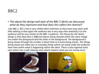BBC2
• This about the design and style of the BBC 2 idents we discussed,
what do they represent and how does this reflect the channel?
Like BBC 1, BCC 2 has a very chilled ident collection as they have long shots with
little editing so that again the audience has a very easy time watching it as the
audience will be very similar to the BBC 1 audience. The theme for the idents
design is that they have 2 differnet places being showed within the same image
one within the foreground and the other in the background. The background is
being shown through the number 2 which links to 2 areas being shown. The things
being shown are either fun or everyday things which can easily make the audience
have links within what is happening within the ident. There is also regional voice
over whom has a soft relaxing voice which impacts what you are seeing more.
 