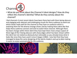Channel
• What do you think about the Channel 4 ident designs? How do they
reflect the channel’s identity? What do they convey about the
channel?
I feel channels 4 most recent idents have been there best with them being obscure
and engaging with abstract and challenging visuals for there audience to work out
which works really well for the channel as they have an audience which is
watching them for the diverse strange shows and by making there ident like that
helps there audience connect and stick to watch there channel. Although there
has been change within there ident they have kept there most unique aspect of
there logo of the 4 being obscure with sharp edges which has been shown within
the ident but not stated so obviously but noticeable as you already know what it
looks like since they have used it since it began (1982). I also feel that they have
managed to keep the same designing of the idents modern and up to date making
it easier to enjoy automatically for the audience.
 