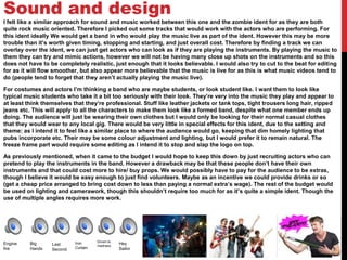 Sound and design
I felt like a similar approach for sound and music worked between this one and the zombie ident for as they are both
quite rock music oriented. Therefore I picked out some tracks that would work with the actors who are performing. For
this ident ideally We would get a band in who would play the music live as part of the ident. However this may be more
trouble than it’s worth given timing, stopping and starting, and just overall cost. Therefore by finding a track we can
overlay over the ident, we can just get actors who can look as if they are playing the instruments. By playing the music to
them they can try and mimic actions, however we will not be having many close up shots on the instruments and so this
does not have to be completely realistic, just enough that it looks believable. I would also try to cut to the beat for editing
for as it will flow smoother, but also appear more believable that the music is live for as this is what music videos tend to
do (people tend to forget that they aren’t actually playing the music live).
For costumes and actors I’m thinking a band who are maybe students, or look student like. I want them to look like
typical music students who take it a bit too seriously with their look. They’re very into the music they play and appear to
at least think themselves that they’re professional. Stuff like leather jackets or tank tops, tight trousers long hair, ripped
jeans etc. This will apply to all the characters to make them look like a formed band, despite what one member ends up
doing. The audience will just be wearing their own clothes but I would only be looking for their normal casual clothes
that they would wear to any local gig. There would be very little in special effects for this ident, due to the setting and
theme: as I intend it to feel like a similar place to where the audience would go, keeping that dim homely lighting that
pubs incorporate etc. Their may be some colour adjustment and lighting, but I would prefer it to remain natural. The
freeze frame part would require some editing as I intend it to stop and slap the logo on top.
As previously mentioned, when it came to the budget I would hope to keep this down by just recruiting actors who can
pretend to play the instruments in the band. However a drawback may be that these people don’t have their own
instruments and that could cost more to hire/ buy props. We would possibly have to pay for the audience to be extras,
though I believe it would be easy enough to just find volunteers. Maybe as an incentive we could provide drinks or so
(get a cheap price arranged to bring cost down to less than paying a normal extra’s wage). The rest of the budget would
be used on lighting and camerawork, though this shouldn’t require too much for as it’s quite a simple ident. Though the
use of multiple angles requires more work.
Engine
fire
Big
Hands
Last
Second
Iron
Curtain
Driven to
madness
Hey
Sailor
 