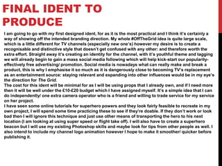 FINAL IDENT TO
PRODUCE
I am going to go with my first designed ident, for as it is the most practical and I think it’s certainly a
way of showing off the intended branding direction. My whole #OffTheGrid idea is quite large scale,
which is a little different for TV channels (especially new one’s) however my desire is to create a
recognisable and distinctive style that doesn’t get confused with any other: and therefore worth the
extra effort. Straight away it’s creating an identity for the channel, with it’s youthful theme and tagging
we will already begin to gain a mass social media following which will help kick-start our popularity-
effectively free advertising/ promotion. Social media is nowadays what can really make and break a
product, this is why I emphasise it so much as it is dangerously close to becoming TV’s replacement
as an entertainment source: staying relevant and expanding into other influences would be in my eye’s
the direction for The Grid.
The cost for this ident will be minimal for as I will be using props that I already own, and if I need more
then it will be well under the £10-£20 budget which I have assigned myself. It’s a simple idea that I can
do independently/ one extra camera operator who is a friend and willing to trade service for my service
on her project.
I have seen some online tutorials for superhero powers and they look fairly feasible to recreate in my
own project, I will spend some time practicing these to see if they’re doable. If they don’t work or look
bad then I will ignore this technique and just use other means of transporting the hero to his next
location (I am looking at using super speed or flight take off). I will also have to create a superhero
beacon but I will use my existing Photoshop skills and maybe look for tips from other people as well. I
also intend to include my channel logo animation however I hope to make it smoother/ quicker before
publishing it.
 
