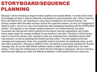 STORYBOARD/SEQUENCE
PLANNING
Because I will be including a range of motion graphics and special effects, my shots will all need
to be staged correctly in order to efficiently incorporate my post production work. What I mean by
this is the effects that I am intending on using require Steadicam and correct framing. The
primary content within the ident revolves around the superhero beacon: It's why our protagonist is
called to action, and it's our way of portraying the ident packaging marketing with the #OffTheGrid
content. This requires a very steady camera movement, and correct framing. Any jerky
movement will interrupt the motion tracking for the beacon and sky replacement, and a tight
frame might create this overlap of effects on top of actors in the shot. Therefore I will be using a
tripod to mount the camera onto, helping to avoid any shakiness that a handheld camera shot
may produce- as well as assisting the smooth panning motion. This also applies to the text
message and superpower shots. Any unwanted camera movement can drastically mess up and
slow down production. Although in addition to this, the lighting is particularly important for the text
message shot, for as the After Effects software needs to attach to an object that it can track
clearly. In this case the mobile phone of which the text message is displaying. I found in previous
tests that poor lighting can mean the difference between a well tracked shot and a jerky one.
 