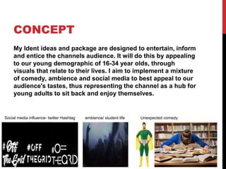 CONCEPT
My Ident ideas and package are designed to entertain, inform
and entice the channels audience. It will do this by appealing
to our young demographic of 16-34 year olds, through
visuals that relate to their lives. I aim to implement a mixture
of comedy, ambience and social media to best appeal to our
audience's tastes, thus representing the channel as a hub for
young adults to sit back and enjoy themselves.
Social media influence- twitter Hashtag ambience/ student life Unexpected comedy
 