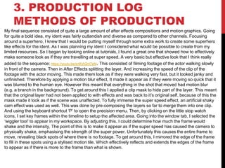 3. PRODUCTION LOG
METHODS OF PRODUCTION
My final sequence consisted of quite a large amount of after effects compositions and motion graphics. Going
for quite a bold idea, my ident was fairly outlandish and diverse as compared to other channels. Focusing
around a superhero, I knew that I would be putting myself through some extra work to create some superhero
like effects for the ident. As I was planning my ident I considered what would be possible to create from my
limited resources. So I began by looking online at tutorials, I found a great one that showed how to effectively
make someone look as if they are travelling at super speed. A very basic but effective look that I think really
added to the sequence: https://youtu.be/sr6hAQnl7eM. This consisted of filming footage of the actor walking slowly
in front of the camera. Then in After Effects splitting the layer, And increasing the speed of the clip of the
footage with the actor moving. This made them look as if they were walking very fast, but it looked janky and
unfinished. Therefore by applying a motion blur effect, It made it appear as if they were moving so quick that it
was blurred to the human eye. However this meant that everything in the shot that moved had motion blur
(e.g. a branch in the background). To get around this I applied a clip mask to hide part of the layer. This meant
that the original layer had not been applied to with effects and was back to it’s original self, because of this the
mask made it look as if the scene was unaffected. To fully immerse the super speed effect, an artificial shaky
cam effect was used as well. This was done by pre-composing the layers so far to merge them into one clip.
And using the keyboard shortcut ‘P’ to open the precision menu. Then, by clicking on the little stop watch
icons, I set key frames within the timeline to setup the affected area. Going into the window tab, I selected the
‘wiggler tool’ to appear in my workspace. By adjusting this, I could determine how much the frame would
shake and the intensity. The point of this is to make it appear as if the super speed has caused the camera to
physically shake, emphasising the strength of the super power. Unfortunately this causes the entire frame to
move, revealing black spots of where there is no footage. To get around this, I mirrored the edge of the frame
to fill in these spots using a stylised motion tile. Which effectively reflects and extends the edges of the frame
to appear as if there is more to the frame than what is shown.
 