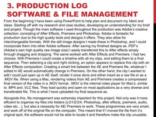 3. PRODUCTION LOG
SOFTWARE & FILE MANAGEMENT
From the beginning I have been using PowerPoint to help plan and document my Ident and
ideas. Starting off with my research and case studies, developing an understanding for my brief
and project. Though the main software I used throughout the production was Adobe’s creative
collection: consisting of After Effects, Premiere and Photoshop. Adobe is fantastic for
production due to the high quality tools and designs it offers. They also allow for
interchangeable formats. With the still image designs I made these in Photoshop, and I could
incorporate them into other Adobe software. After saving my finished designs as .PDF’s
(Adobe’s own high quality raw image size) I easily transferred this to After effects simply
through dragging and dropping. The same worked with After Effects and Premiere. I had two
choices. With Premiere I could create a timeline with all my clips, and editing them to a final
sequence. Then selecting a clip and right clicking, an option appears to replace this clip with an
After Effects composition. Creating a smart link between the AE and Premiere file, whatever I
edited in AE would automatically change in Premiere. On the other hand, the clip I wanted to
edit I could just open up in AE itself, render it once done and either insert as a raw file or as a
.MOV file. When using a Mac, rendering videos from AE and Premiere creates a compressed
final version of the video in a .MOV format. .MOV is the internal video player for Mac’s, similar
to .MP4 and .VLC files. They load quickly and open on most applications as a very diverse and
transferable file. This is what I have uploaded my final sequence as.
Alongside this, file management was extremely important for this project. Not only was it more
efficient to organise my files into folders (LO1/2/3/4, Photoshop, after effects, premiere, audio,
video etc…), but also a necessity for AE/ Premiere to work. These programmes are very smart,
and work off of the original file on the computer. This meant that if I moved the file from it’s
original spot, the software would not be able to locate it and therefore make the clip unusable.
 