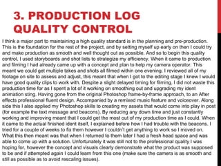 3. PRODUCTION LOG
QUALITY CONTROL
I think a major part to maintaining a high quality standard is in the planning and pre-production.
This is the foundation for the rest of the project, and by setting myself up early on then I could try
and make production as smooth and well thought out as possible. And so to begin this quality
control, I used storyboards and shot lists to strategize my efficiency. When it came to production
and filming I had already came up with a concept and plan to help my camera operator. This
meant we could get multiple takes and shots all filmed within one evening. I reviewed all of my
footage on site to assess and adjust, this meant that when I got to the editing stage I knew I would
have good quality clips to work with. Despite a slight delayed timing for filming, I did not waste this
production time for as I spent a lot of it working on smoothing out and upgrading my ident
animation sting. Having gone from the original Photoshop frame-by-frame approach, to an After
effects professional fluent design. Accompanied by a remixed music feature and voiceover. Along
side this I also applied my Photoshop skills to creating my assets that would come into play in post
(for example the text message and beacons). By reducing any down time and just constantly
working and improving meant that I could get the most out of my production time as I could. When
it came to the actual finished ident itself, I explained before how I had trouble with the beacons. I
tried for a couple of weeks to fix them however I couldn’t get anything to work so I moved on.
What this then meant was that when I returned to them later I had a fresh head space and was
able to come up with a solution. Unfortunately it was still not to the professional quality I was
hoping for, however the concept and visuals clearly demonstrate what the product was supposed
to be and if attempted again I could learn from this one (make sure the camera is as smooth and
still as possible as to avoid rescaling issues).
 