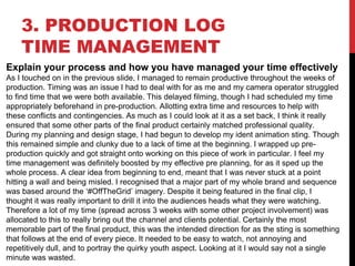 3. PRODUCTION LOG
TIME MANAGEMENT
Explain your process and how you have managed your time effectively
As I touched on in the previous slide, I managed to remain productive throughout the weeks of
production. Timing was an issue I had to deal with for as me and my camera operator struggled
to find time that we were both available. This delayed filming, though I had scheduled my time
appropriately beforehand in pre-production. Allotting extra time and resources to help with
these conflicts and contingencies. As much as I could look at it as a set back, I think it really
ensured that some other parts of the final product certainly matched professional quality.
During my planning and design stage, I had begun to develop my ident animation sting. Though
this remained simple and clunky due to a lack of time at the beginning. I wrapped up pre-
production quickly and got straight onto working on this piece of work in particular. I feel my
time management was definitely boosted by my effective pre planning, for as it sped up the
whole process. A clear idea from beginning to end, meant that I was never stuck at a point
hitting a wall and being misled. I recognised that a major part of my whole brand and sequence
was based around the ‘#OffTheGrid’ imagery. Despite it being featured in the final clip, I
thought it was really important to drill it into the audiences heads what they were watching.
Therefore a lot of my time (spread across 3 weeks with some other project involvement) was
allocated to this to really bring out the channel and clients potential. Certainly the most
memorable part of the final product, this was the intended direction for as the sting is something
that follows at the end of every piece. It needed to be easy to watch, not annoying and
repetitively dull, and to portray the quirky youth aspect. Looking at it I would say not a single
minute was wasted.
 