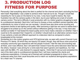 3. PRODUCTION LOG
FITNESS FOR PURPOSE
Personally I feel everything about the ident is perfect for the channel and client: excluding the final
ident itself. Regrettably I was unable to achieve what I had set out to do. Though it would feel
rewarding for me to pass on the blame to my crew, I only have myself to blame. My main
frustration lies with the camera quality in the ident, due to poor lighting and a lack of smooth
camera control. This led to difficulty in post production with my motion graphics struggling to work
to a professional standard. Next time I will have to choose a more confident camera operator who
understands my vision of which we can recreate. I should have also done some scouting and
equipment checks to test lighting and quality. After borrowing a light box we came to realise that it
struggled to be picked up on the camera without reflections getting in the way. It may have also
worked out better if I had tested the tripod quality and to have made a decision on whether I feel it
could be to the standard that I hoped for; or whether I should look to an alternative camera mount.
It was certainly a bold and different approach to a television ident as compared to what’s
broadcasted at the moment.
Similarities lie in the motion graphics and VFX technical side, as seen with current Channel 4 and
Previous ITV idents. Of which they are heavily CG based, though, they still focus more around an
everyday community type experience with the people involved. I feel the idea and branding was
all there, and it was effective. But I will admit that it doesn’t have the same television ident feel as
the others, however I was aiming for a niche style that wasn’t generic and repetitious. As I had
seen with the BBC, ITV, and channel 5’s copycat regime. I think that if I set out and completed the
rest of the ident suite to a professional standard then I will have matched the clients and
audiences expectations. A diverse set of themed well marketed propaganda to draw in new
audiences away from their usual favourites and to match our audience demographics aspirations
for a fresh new TV channel.
 