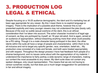 3. PRODUCTION LOG
LEGAL & ETHICAL
Despite focusing on a 16-25 audience demographic, the ident and it’s marketing has all
been age appropriate for any viewer. By this I mean there is no explicit language or
imagery. There is the implication of a possible adult theme, however this is not
presented explicitly and many younger viewers may not understand the joke (booty call).
Because of the ever so subtle sexual overtone of the ident, this is an ethical
consideration that I’ve taken into account. The actor/ character involved is of legal age
of consent, as they are portrayed by myself: an 18 year old adult. And is again, aimed at
an audience of appropriation, without breaching anything more than what could possibly
be a PG rating. Though it is a male character being portrayed in the ident, the other
idents within the suite all have a range of people and characteristics within them to be
all inclusive and not to target any specific gender, race, orientation, belief etc... My
production crew consisted of a male and female, and both were treated appropriately
and with respect. Throughout the design process I have had feedback from people of a
diverse background, and no issues came about with the appropriation of my material. I
understand the importance to fairly portray a wide dynamic range of characters, making
our content the most accessible to any viewer. My ident suite does not contain any
spoken dialogue, only visual representation. This means that we are not having to
censor ourselves vocally, but that does put a much larger exaggeration for persistence
in fair and ethical imagery.
 