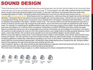 SOUND DESIGN
“Think of it like planning a party. First you come up with a theme, then you plan the decorations, food, and drinks. With sound design, first you come up with a theme
or feel for the scene, then you plan sound effects and musical parts accordingly.”[1]. For my scene’s I am still a little uncertain of what my final idea
will be, though I have some general thoughts and concepts. To start with I will look at my proposed ideas and create some
soundboards/ tasters for these. I will pull pre-made sound effects and music from the internet using sources such as: Freesound ,
ZapSplat and YouTube audio library. Since these are not my original sounds, I will ensure they are royalty free and do not require
attribution: having them free to use without worrying about legality and commerciality issues. I will also try and use the audio that
is recorded when filming, though if this is too quiet or not as impactful then I will replace it afterwards with these effects. To avoid
an awkward/ dull quietness in the idents, I will also include music. This may be a theme tune that will represent the channel or a
mixture of tracks to suit the scene. My concepts are quite diverse, and so one theme tune might not represent the style of all of
these. For example I’m considering the nightlife ambience suite, which may have a range of music styles- though these will all be
quite slow and melodic to fit in with the theme of ambience. Whilst there’s my #OFFTHEGRID suite which would more likely
feature one distinctive theme tune that is recognisable to the channel. And looking into sound design for the actions in the scene,
this could be a small crackling fire noise for one of the ambience idents, and a large horde of zombies growling/ attacking in the #
series. Just to start off with, here would be some example music and sound effects designs I would consider using.
With the music track Behind_closed_Doors I was thinking this was a really fun and energetic music choice, which would fit many
themes and scenes. The vibe I got from it was one of those mornings, where you wake up with energy. You feel like putting on
something upbeat and maybe have a little dance/ sing along in your room or the shower. Therefore as an odd choice I thought it
would match the morning ambient/ relaxing ident. Something to keep people feeling active throughout the day. Bringing viewers
back for that small buzz at a part of the day that most would be grouchy over.
I also thought the Spring_In_My_Step soundtrack also played along as an opposite choice that would work with this ident, as it is
upbeat but more calm and awakening then something high pace like Behind.
This is the kind of mentality I hope to apply to my idents, keeping some choices unexpected and intriguing.
[2] Zombie
snarls
[3] Monster
Alien grunt
hiss
[4] Fire [5] behind
closed
doors
[6] spring
in my step
[7] cool club
through the
wall
[8] I want
more
[9] Silver
Lakes
 