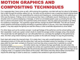 MOTION GRAPHICS AND
COMPOSITING TECHNIQUES
For a separate idea I have come up with- still involving the superhero- one ident will see him about to fall asleep,
then a light through the window wakes him up. He looks out the window to see a superhero beacon being shown
into the sky. We then cut to him assembling the costume and heading out. Jumping ahead to him walking up a
hill to see the beacon. Pulling a bit of a hero pose we then hear a notification sound. Switching to an over the
shoulder shot of a phone displaying a message, of which an annotated graphic pops up showing the text. The
text is a phone and peach emoji, the superhero looks at the beacon, then his watch and proceeds to go follow
his mysterious messenger. The superhero signal will then change into #OFFTHEGRID. This will use several
motion graphics techniques including animating a superhero beacon in the sky, and a text message popup
graphic. I may also adjust the lighting and add lens flares or other small little adjustments to show detail.
For other ideas such as the zombie concept, I could get footage of the performer and the school setting, and
then separately I could use a green screen studio to create the savage zombie rampage using a few people.
This would help me with lighting for as I can silhouette them out, and keep the spotlight on the performance
area. And then using motion tracking to place my poster on the wall and change it to say the grid branding.
Each ident will contain the channel’s logo. If it is static then I may add a small transition to make it more
interesting to look at. If it fits with the scene then I will use the animated version for branding, or it may take
place after the main ident: similarly to Channel 4 and how they show a scene then it switches to a small
transitional ident (https://tinyurl.com/y7e7gr6q). And other idents may not feature the logo specifically, but will contain the
channel’s #OffTheGrid branding. For example the zombie and superhero idents contain that type of branding as
a prop for the scene. Whilst something like the previously discussed ambience idents might have the logo act as
a clipping mask, or it appears at the bottom of the screen. With these ones they will be darker and therefore
require the white logo in order to stand out: I created a few variations to get around this problem.
 