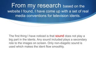 From my research based on the 
website I found, I have come up with a set of real 
media conventions for television idents. 
The first thing I have noticed is that sound does not play a 
big part in the idents. Any sound included plays a secondary 
role to the images on screen. Only non-diagetic sound is 
used which makes the ident flow smoothly. 
 