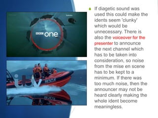 S If diagetic sound was 
used this could make the 
idents seem 'clunky' 
which would be 
unnecessary. There is 
also the voiceover for the 
presenter to announce 
the next channel which 
has to be taken into 
consideration, so noise 
from the mise en scene 
has to be kept to a 
minimum. If there was 
too much noise, then the 
announcer may not be 
heard clearly making the 
whole ident become 
meaningless. 
 