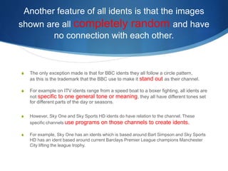 Another feature of all idents is that the images 
shown are all completely random and have 
no connection with each other. 
S The only exception made is that for BBC idents they all follow a circle pattern, 
as this is the trademark that the BBC use to make it stand out as their channel. 
S For example on ITV idents range from a speed boat to a boxer fighting, all idents are 
not specific to one general tone or meaning, they all have different tones set 
for different parts of the day or seasons. 
S However, Sky One and Sky Sports HD idents do have relation to the channel. These 
specific channels use programs on those channels to create idents. 
S For example, Sky One has an idents which is based around Bart Simpson and Sky Sports 
HD has an ident based around current Barclays Premier League champions Manchester 
City lifting the league trophy. 
 