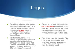 Logos 
S Each channel logo fits in with the 
colour scheme of the ident, apart 
from BBC which follows the same 
scheme every ident with a red 
circle surrounding the white logo. 
S This is also not the case for Sky 
One which sticks to its blue 
colouring, making it stand out 
from the background. 
S Each ident, whether it be on the 
mainstream channels: BBC, ITV, 
Channel 4 or Channel 5, are all 
surprisingly subtle when it 
comes to advertising their 
channel logo. 
S No channel out of the four 
shows largely splats their name 
branding all over the indents 
(although you could argue that 
Channel 4's indents are entirely 
based on making a giant 4 out of 
different objects/scenarios). 
 