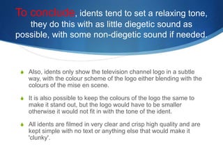 To conclude, idents tend to set a relaxing tone, 
they do this with as little diegetic sound as 
possible, with some non-diegetic sound if needed. 
S Also, idents only show the television channel logo in a subtle 
way, with the colour scheme of the logo either blending with the 
colours of the mise en scene. 
S It is also possible to keep the colours of the logo the same to 
make it stand out, but the logo would have to be smaller 
otherwise it would not fit in with the tone of the ident. 
S All idents are filmed in very clear and crisp high quality and are 
kept simple with no text or anything else that would make it 
'clunky'. 
