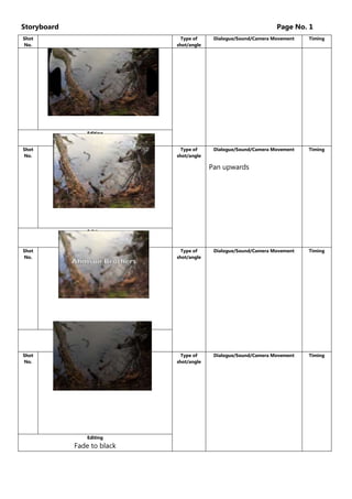 Storyboard

Page No. 1

Shot
No.

Type of
shot/angle

Dialogue/Sound/Camera Movement

Timing

Type of
shot/angle

Dialogue/Sound/Camera Movement

Timing

Editing

Ripple
Shot
No.

Pan upwards

Editing

Shot
No.

Type of
shot/angle

Dialogue/Sound/Camera Movement

Timing

Type of
shot/angle

Dialogue/Sound/Camera Movement

Timing

Editing

Focus Pull
Shot
No.

Editing

Fade to black

 