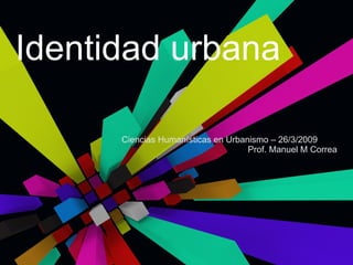 Identidad urbana Ciencias Humanísticas en Urbanismo – 26/3/2009 Prof. Manuel M Correa 