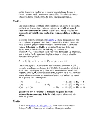 ámbito de empresa o gobierno, es manejar magnitudes en decenas o
cientos, tanto en restricciones como en variables. Pero el simplex salva
esta circunstancia con eficiencia, tal como se expresa enseguida.
Nivel 2.-
Una solución básica se obtiene estableciendo que de las (m+n) incógnitas
en el sistema de ecuaciones en forma estándar, n variables tengan el
valor cero llamándolas no básicas y resolviendo (si hay solución) para
las restantes m variables que son básicas, componen la base o solución
básica.
El sistema de restricciones en este Ejemplo 2-1 tiene tres ecuaciones con
cinco variables, se pueden expresar tres cualesquiera de estas en función
de las otras dos que por ello se consideran independientes. Como cada
variable de holgura H1, H2, H3, se presenta sólo en una, de las tres
restricciones, conviene hacerlas básicas y las variables de
decisión X1 y X2 se inicien con valor cero como no básicas. De este modo,
para la aplicación del algoritmo simplex, se tiene la primera solución
básica factible siguiente:
La función objetivo Z sólo contiene a las variables de decisión X1 y X2,
con valor actual cero, por lo tanto Z=3(0)+5(0)=0, no satisface el objetivo
de máximo. La comparación geométrica es valorar la línea recta Z en el
origen O, como Zo=0. Esta evaluación en O, no puede ser el máximo valor
porque aún no se emplean los recursos de las tres restricciones los cuales
son asignados a las tres holguras:
Igualando a cero n variables, se reduce la búsqueda desde una
infinidad hasta un número finito de vértices; pero tal número, aún
puede ser grande.
Nivel 3.-
El problema Ejemplo 1-13 (Figura 1-33) condiciona las variables de
decisión X1, X2 >=0, pero en las soluciones básicas que pueden
 