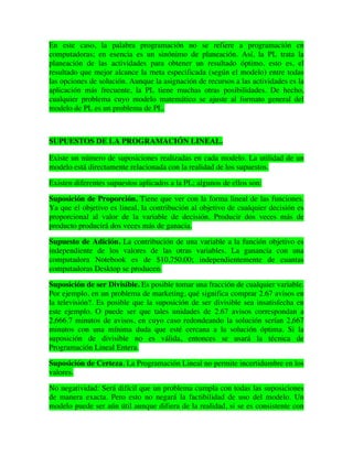En este caso, la palabra programación no se refiere a programación en
computadoras; en esencia es un sinónimo de planeación. Así, la PL trata la
planeación de las actividades para obtener un resultado óptimo, esto es, el
resultado que mejor alcance la meta especificada (según el modelo) entre todas
las opciones de solución. Aunque la asignación de recursos a las actividades es la
aplicación más frecuente, la PL tiene muchas otras posibilidades. De hecho,
cualquier problema cuyo modelo matemático se ajuste al formato general del
modelo de PL es un problema de PL.
SUPUESTOS DE LA PROGRAMACIÓN LINEAL.
Existe un número de suposiciones realizadas en cada modelo. La utilidad de un
modelo está directamente relacionada con la realidad de los supuestos.
Existen diferentes supuestos aplicados a la PL; algunos de ellos son:
Suposición de Proporción. Tiene que ver con la forma lineal de las funciones.
Ya que el objetivo es lineal, la contribución al objetivo de cualquier decisión es
proporcional al valor de la variable de decisión. Producir dos veces más de
producto producirá dos veces más de ganacia.
Supuesto de Adición. La contribución de una variable a la función objetivo es
independiente de los valores de las otras variables. La ganancia con una
computadora Notebook es de $10,750.00; independientemente de cuantas
computadoras Desktop se producen.
Suposición de ser Divisible. Es posible tomar una fracción de cualquier variable.
Por ejemplo, en un problema de marketing, qué significa comprar 2.67 avisos en
la televisión?. Es posible que la suposición de ser divisible sea insatisfecha en
este ejemplo. O puede ser que tales unidades de 2.67 avisos correspondan a
2,666.7 minutos de avisos, en cuyo caso redondeando la solución serían 2,667
minutos con una mínima duda que esté cercana a la solución óptima. Si la
suposición de divisible no es válida, entonces se usará la técnica de
Programación Lineal Entera.
Suposición de Certeza. La Programación Lineal no permite incertidumbre en los
valores.
No negatividad: Será difícil que un problema cumpla con todas las suposiciones
de manera exacta. Pero esto no negará la factibilidad de uso del modelo. Un
modelo puede ser aún útil aunque difiera de la realidad, si se es consistente con
 