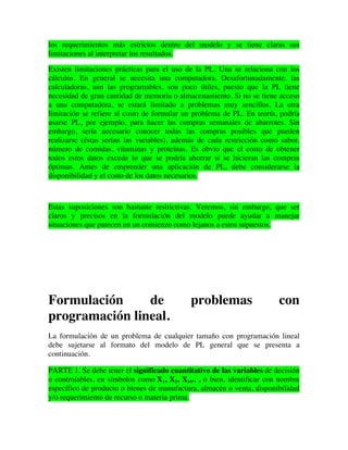 los requerimientos más estrictos dentro del modelo y se tiene claras sus
limitaciones al interpretar los resultados.
Existen limitaciones prácticas para el uso de la PL. Una se relaciona con los
cálculos. En general se necesita una computadora. Desafortunadamente, las
calculadoras, aun las programables, son poco útiles, puesto que la PL tiene
necesidad de gran cantidad de memoria o almacenamiento. Si no se tiene acceso
a una computadora, se estará limitado a problemas muy sencillos. La otra
limitación se refiere al costo de formular un problema de PL. En teoría, podría
usarse PL, por ejemplo, para hacer las compras semanales de abarrotes. Sin
embargo, sería necesario conocer todas las compras posibles que pueden
realizarse (éstas serían las variables), además de cada restricción como sabor,
número de comidas, vitaminas y proteínas. Es obvio que el costo de obtener
todos estos datos excede lo que se podría ahorrar si se hicieran las compras
óptimas. Antes de emprender una aplicación de PL, debe considerarse la
disponibilidad y el costo de los datos necesarios.
Estas suposiciones son bastante restrictivas. Veremos, sin embargo, que ser
claros y precisos en la formulación del modelo puede ayudar a manejar
situaciones que parecen en un comienzo como lejanos a estos supuestos.
Formulación de problemas con
programación lineal.
La formulación de un problema de cualquier tamaño con programación lineal
debe sujetarse al formato del modelo de PL general que se presenta a
continuación.
PARTE 1. Se debe tener el significado cuantitativo de las variables de decisión
o controlables, en símbolos como X1, X2, X3,.. , o bien, identificar con nombre
específico de producto o bienes de manufactura, almacén o venta, disponibilidad
y/o requerimiento de recurso o materia prima.
 
