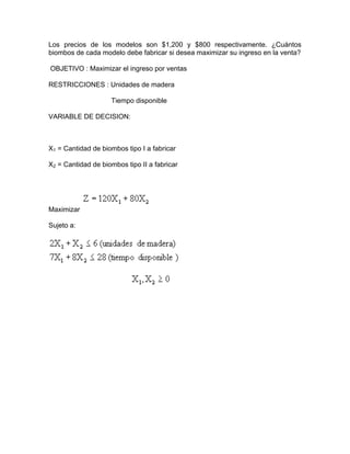 Los precios de los modelos son $1,200 y $800 respectivamente. ¿Cuántos
biombos de cada modelo debe fabricar si desea maximizar su ingreso en la venta?
OBJETIVO : Maximizar el ingreso por ventas
RESTRICCIONES : Unidades de madera
Tiempo disponible
VARIABLE DE DECISION:
X1 = Cantidad de biombos tipo I a fabricar
X2 = Cantidad de biombos tipo II a fabricar
Maximizar
Sujeto a:
 