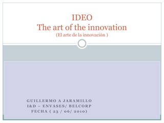 G U I L L E R M O A J A R A M I L L O
I & D – E N V A S E S / B E L C O R P
F E C H A ( 2 3 / 0 6 / 2 0 1 0 )
IDEO
The art of the innovation
(El arte de la innovación )
 
