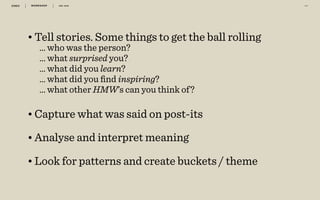 WORKSHOP DEC 2016 3 9
•Tell stories. Some things to get the ball rolling
… who was the person?
… what surprised you? 
… what did you learn?
… what did you ﬁnd inspiring?
… what other HMW’s can you think of? 
•Capture what was said on post-its 
•Analyse and interpret meaning 
•Look for patterns and create buckets / theme
 