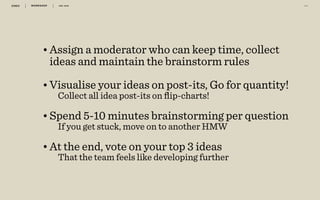 WORKSHOP DEC 2016 5 4
•Assign a moderator who can keep time, collect
ideas and maintain the brainstorm rules
•Visualise your ideas on post-its, Go for quantity!
Collect all idea post-its on ﬂip-charts! 
•Spend 5-10 minutes brainstorming per question
If you get stuck, move on to another HMW 
•At the end, vote on your top 3 ideas
That the team feels like developing further
 