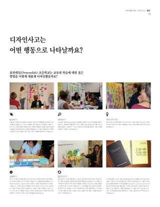 교육자를 위한 디자인사고 / 툴킷 
15 
디자인사고는 
어떤 행동으로 나타날까요? 
올먼데일(Ormondale) 초등학교는 교육과 학습에 대한 접근 
방법을 어떻게 새롭게 디자인했을까요? 
발견하기 
이틀 동안 진행된 워크샵에서 교사들은 2060년의 학생들을 상상하면서 도전 
과제를 시작했습니다. 21세기 기술들에 대한 책을 읽고, 학생들과 그들의 가 
족이 지닌 목표와 꿈을 이해함으로써, 미래에 학생들의 성공을 위해서 필요한 
기술들에 대해 종합적으로 논의를 진행했습니다. 더 많은 영감을 얻기 위해서 
교사들은 유사한 과제를 다루고 있는 외부 기관들을 방문하기도 하였습니다. 
실험하기 
몇 가지 브레인스토밍을 통해 나온 아이디어는 프로토타입으로 제작되었는 
데, 프로토타입들은 몇 가지 패턴이 있었습니다. 실험을 통해 팀원들은 조사 
학습(Investigative Learning)이라고 불리는 교육과 학습 방법에 큰 관심을 
가졌습니다. 이러한 접근은 학생들이 단순히 정보의 수신자가 아닌 능동적으 
로 지식을 조직하는 것을 강조했습니다. 그들은 그들이 시행할 수 있는 단기 
적 그리고 장기적 계획을 수립하고, 이러한 교육방식을 학기 중에 지속적으로 
실천할 수 있도록 더 배우고 싶은 부분들을 알아보았습니다. 
발전시키기 
일년 동안의 코스를 진행하면서, 교실 내 프로젝트와 테마 중심의 학습에 대 
한 다양한 접근법을 포함하여 많은 솔루션들을 테스트했습니다. 교사들은 학 
부모들과의 새로운 커뮤니케이션 방법을 고안했고, 한 교사는 교실을 새롭게 
리노베이션 할 수 있도록 지원을 받고, 그의 학생들을 위한 새로운 교육환경 
을 창조하기도 하였습니다. 매 주 회의를 위해 시간을 할애하였고, 이 회의에 
서 서로 어떻게 도와줄 수 있을 지, 또는 어떻게 서로 배울 수 있을지에 대한 
논의가 진행되었습니다. 
두 번째 해에도, 첫 해 그들의 학교를 중심으로 한 실험을 더욱 타당성 있게 
만들기 위해 또 다른 워크샵을 했고, 발전은 계속되었습니다. 그들은 모두의 
접근 방법을 통합하여 조사학습경험(Investigative Learning Experiences) 
을 위한 프레임워크를 개발하였고, 지역의 교육기준에 기초하여 학교에 적 
용될 수 있는 공통적인 기준을 만들었습니다. 그들은 모두가 참고할 수 있 
도록 “조사학습매뉴얼”을 개발하였고, 그 결과 “캘리포니아 우수학교”로 선 
정되었습니다. 
해석하기 
교사들은 생성적(generative)인 질문들을 만들면서 리서치 결과들을 종합하 
였습니다. 질문들은 예를 들면 “우리가 어떻게 하면 글로벌 마인드를 가진 학 
생을 양성할 수 있을까?”, “우리가 어떻게 하면 흥미를 유발하는 학습 기회를 
제공할 수 있을까?” 등이었습니다. 
아이디어 내기 
처음 브레인스토밍을 통해 나온 아이디어는 교육도구들과 교실 공간 디자인 
에 관한 것이었지만, 점점 커리큘럼과 교육 시스템 전체에 대한 이야기로 확 
장되었습니다. 
 