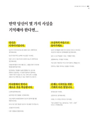 교육자를 위한 디자인사고 / 툴킷 
18 
만약 당신이 몇 가지 사실을 
기억해야 한다면... 
당신은 
디자이너입니다. 
익숙함에서 벗어나 
새로운 것을 학습합니다. 
초심자의 마음으로 
돌아가세요. 
문제는 디자인을 위한 
기회의 다른 말입니다. 
당신의 디자인프로세스에 대해서 보다 계획적으로 
생각해보세요. 
당신의 창조적인 능력에 자신감을 가지세요. 
어떤 니즈가 가장 우선이 되어야 하는지 전략적으로 
접근해보세요. 
이해관계자들의 이야기를 듣고, 그들을 위한 디자인에 
영감을 불어넣으세요. 
당신에게는 학생들의 삶에 영향을 주는 동시에, 
변화하고 발전하는 시스템의 일부로서 참여하는 
기회와 의무가 있습니다. 이는 전체 교육 시스템을 
성장시키고 변화시킬 수 있는 부분이기도 합니다. 
난관에 봉착해보세요. 
습관처럼 하던 일들을 그만해보세요. 
교실 바깥의 세상을 통해서 당신의 업무에 활기를 
북돋아보세요. 
어디서 본 듯한 영감은 당신의 가장 좋은 친구입니다. 
교실을 떠나보세요. 
다른 사람들과 협업하세요. 
당신이 문제들에 대해 이미 잘 알고 있다고 하더라도 
초심자의 마음으로 문제해결에 접근해보세요. 
당신 스스로 학습할 수 있는 기회를 주세요. 
실험해보려는 의지를 가지세요. 
지금 당장 “정답”을 가지고 있지 않아도 괜찮습니다. 
언젠가는 찾을 것이라는 믿음을 가지세요. 
생각을 많이 하세요. 
긍정적으로 생각해보세요. 
미래는 더 나아질 것이라고 믿으세요. 
“뭐가 문제야?”라는 생각보다는 “만약 ~라면” 
이라고 시작해보세요. 
 