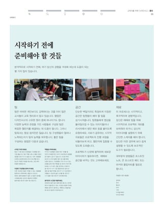 시작하기 
교육자를 위한 디자인사고 / 툴킷 
25 
시작하기 전에 
준비해야 할 것들 
본격적으로 시작하기 전에, 여기 당신의 경험을 극대화 하는데 도움이 되는 
몇 가지 팁이 있습니다. 
팀 
팀은 어떠한 개인보다도 강력하다는 것을 이미 많은 
교사들이 교육 원리로서 알고 있습니다. 협업은 
디자인사고의 고유한 원리 중에 하나이기도 합니다. 
다양한 능력과 관점을 가진 사람들로 구성된 팀은 
복잡한 챌린지를 해결하는 데 도움이 됩니다. 그러나 
팀워크는 항상 쉽지만은 않습니다. 팀 구성원들이 얼마나 
노력하는지가 팀의 능력을 좌우합니다. 좋은 팀을 
구성하는 방법은 다음과 같습니다. 
공간 
단순한 벽일지라도 특정하게 지정된 
공간은 팀원들이 해야 할 일을 
상기시켜줍니다. 팀원들에게 영감을 
불러일으킬 수 있는 이미지들이나 
리서치에서 썼던 메모 등을 붙이도록 
요청하세요. 서로가 공유하는 시각적 
자료들은 프로젝트의 진행 과정을 
되돌아보게 하고, 챌린지에 집중할 수 
있도록 도와줍니다. 
프로젝트가 난관에 봉착하여 새로운 
아이디어가 필요하다면, 때때로 
공간을 바꾸는 것도 고려해보세요. 
재료 
이 프로세스는 시각적이고, 
촉각적이며 경험적입니다. 
당신은 때때로 팀을 위해 
시각적으로 프로젝트 개요를 
보여줘야 하거나, 당신의 
아이디어를 설명하기 위해 
간단한 스케치를 해야 합니다. 
당신은 이런 경우에 보다 쉽게 
설명할 수 있도록 보조적인 
도구가 필요합니다. 
대부분의 방법들은 포스트잇 
노트, 큰 포스트잇 패드 또는 
마커와 플립차트를 필요로 
합니다. 
시작은 작게 하세요. 
팀은 2-5명 정도의 팀원들로 구성했을 때가 
가장 좋습니다. 팀이 작을 수록 스케줄 조정과 
결정을 내리기가 더 쉽습니다. 다른 사람들을 
브레인스토밍에 참여시켜서 피드백을 받고 
당신이 막혔던 부분을 해소하는 것은 매우 
유용한 방법입니다. 
다양한 구성원을 참여시키세요. 
다른 각도에서 팀에 기여할 수 있는 사람들을 
팀원으로 선택하세요. 행정가나 당신이 
한번도 함께 일해보지 않은 교사들의 참여를 
고려해보세요. 당신이 예상하지 못했던 
솔루션을 내는데 도움이 될 것입니다. 
역할을 부여하세요. 
각각의 구성원들이 팀에 어떤 기여를 할 
것인지 이해한다면, 모두가 프로젝트의 방향을 
잘 이끌어 나갈 수 있습니다. 이것은 특히 
당신이 누구와 일해야 할지 잘 모를 때에 
도움이 됩니다. 구성원들이 각자 지니고 있는 
강점을 살려 어떤 책임을 질 것인지 이야기해 
보세요. 누가 모든 것을 관리하는 조정자가 
될 것인가? 누가 가장 열정적으로 팀의 큰 
꿈에 동기를 부여할 것인가? 누가 프로젝트가 
진행될 수 있도록 싫은 소리를 할 것인가? 
누가 팀을 이끌 것인가? 생각해보세요. 
혼자만의 시간을 허용하세요. 
대부분의 일은 팀이 함께 해야 합니다. 하지만 
혼자서 일을 할 수 있는 시간을 보장해 주세요. 
때때로 혼자서 생각하고, 계획하고 만들어낼 
때 최고의 발전이 이루어집니다. 
유용한 다른 재료들 : 
접착제 
판지 
폼보드 
마커 
가위 
디지털카메라 
비디오카메라 
 