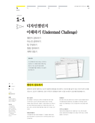 28 
발견하기 
교육자를 위한 디자인사고 / 툴킷 
10분 
생각해보기 
2-3명 
난이도 
결과물 
한 문장으로 명쾌하게 
표현되고 팀원들에 의해 
합의된 디자인챌린지 
유의 사항 
‘가능성’을 염두에 
두고 문제를 정의해 
보세요. 미처 예상하지 
못한 가치를 발견하기에 
충분할 만큼 범위를 
넓게 잡으시고, 동시에 
그 주제를 충분히 
관리가 가능하도록 좁게 
잡으세요. 
디자인챌린지 
이해하기 (Understand Challenge) 
챌린지 검토하기 
아는것 공유하기 
팀 구성하기 
청중 정의하기 
계획 다듬기 
챌린지 검토하기 
명확하게 정의된 챌린지는 당신의 질문에 방향성을 제시해주고 프로세스를 놓치지 않고 따라가도록 도와줄 
것입니다. 당신이 진행하려는 일이 무엇인지 팀원들과 함께 시간을 보내면서 공감대를 형성해봅니다. 
생각 수집하기 
모든 팀원들이 다 함께 당신이 선택한 디자인챌린지에 대해 의견을 
나누어야 합니다. 당신의 도전에 대한 생각을 수집하고 적으세요. 
처음에는 폭넓게 생각하세요. 사람들이 그것을 왜 필요로 하고 원하는지, 
또는 해당 주제에 대해 왜 관심을 갖는지 자문해 보세요. 범위가 너무 
넓거나 좁다고 생각되면 어떻게 챌린지를 수정할 것인지 의견을 나누어 
보세요. 
한계점 생각해보기 
디자인챌린지에 대한 다양한 한계점들과 그 기준들을 나열해 보세요. 
당신의 팀과 함께 이 리스트에 추가하거나 바꾸어야 할 부분이 있는지 
논의해보세요. 
정리해보기 
팀이 함께 고민한 결과, 필요에 따라서 이제까지 수집된 생각들을 바탕으로 
디자인챌린지를 재구성해보세요. 모든 팀원들이 보기에 해결 가능하며, 
이해하기 쉽고 행동에 옮길 수 있다고 판단될 때까지 계속 문장을 다듬어 
보세요. 
시각적 요소 활용하기 
이렇게 정의된 문제를 팀의 모든 사람들이 볼 수 있는 곳에 써서 붙여 
보세요. 이렇게 함으로써 팀원들은 모든 과정을 거치면서 항상 그 문제에 
집중할 수 있게 됩니다. 
워크시트 
이 단계에서의 워크시트는 디자이너 
워크북 16-19페이지에서 확인가능 
합니다. 이는 당신의 팀과 함께 
디자인챌린지를 이해하는 데 도움이 
될 것입니다. 
단계-순서 
 